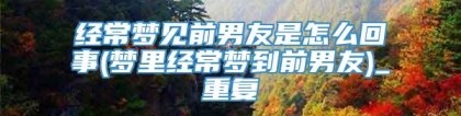 经常梦见前男友是怎么回事(梦里经常梦到前男友)_重复