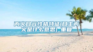 丙火日元性格特征(日主丙火是什么意思)_重复