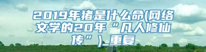 2019年猪是什么命(网络文学的20年“凡人修仙传”)_重复