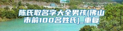 陈氏取名字大全男孩(佛山市前100名姓氏)_重复