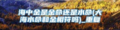 海中金是金命还是水命(大海水命和金相符吗)_重复