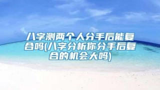 八字测两个人分手后能复合吗(八字分析你分手后复合的机会大吗)