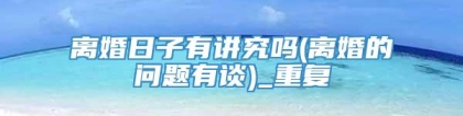 离婚日子有讲究吗(离婚的问题有谈)_重复