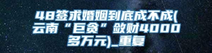 48签求婚姻到底成不成(云南“巨贪”敛财4000多万元)_重复