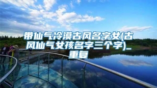 带仙气冷漠古风名字女(古风仙气女孩名字三个字)_重复