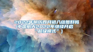 2022年阴历四月初八结婚好吗(中国航天2022年继续开启“超级模式”)