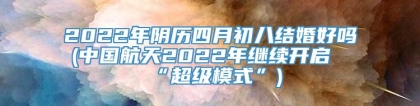 2022年阴历四月初八结婚好吗(中国航天2022年继续开启“超级模式”)