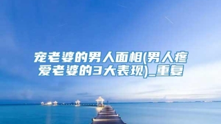 宠老婆的男人面相(男人疼爱老婆的3大表现)_重复