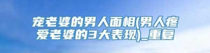 宠老婆的男人面相(男人疼爱老婆的3大表现)_重复