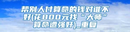 帮别人付算命的钱对谁不好(花800元找“大师”算命遭强奸)_重复