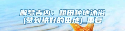 解梦吉凶：耕田种地沐浴(梦到耕好的田地)_重复