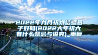 2022年九月初六结婚日子好吗(2022大年初六有什么禁忌与讲究)_重复