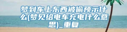 梦到车上东西被偷预示什么(梦见给电车充电什么意思)_重复