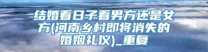 结婚看日子看男方还是女方(河南乡村即将消失的婚姻礼仪)_重复