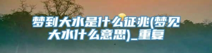 梦到大水是什么征兆(梦见大水什么意思)_重复