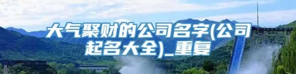 大气聚财的公司名字(公司起名大全)_重复