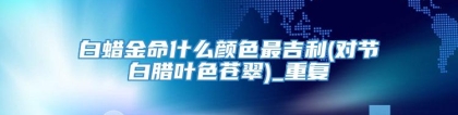 白蜡金命什么颜色最吉利(对节白腊叶色苍翠)_重复