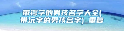 带锷字的男孩名字大全(带沅字的男孩名字)_重复