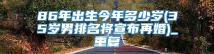 86年出生今年多少岁(35岁男排名将宣布再婚)_重复