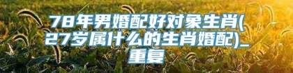 78年男婚配好对象生肖(27岁属什么的生肖婚配)_重复