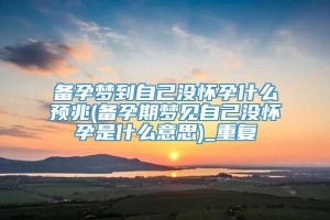 备孕梦到自己没怀孕什么预兆(备孕期梦见自己没怀孕是什么意思)_重复