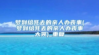 梦到给死去的亲人办丧事(梦到给死去的亲人办丧事大哭)_重复