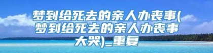 梦到给死去的亲人办丧事(梦到给死去的亲人办丧事大哭)_重复