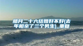 腊月二十六结婚好不好(去年相亲了三个男生)_重复