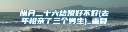 腊月二十六结婚好不好(去年相亲了三个男生)_重复