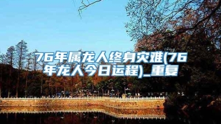 76年属龙人终身灾难(76年龙人今日运程)_重复