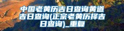 中国老黄历吉日查询黄道吉日查询(正宗老黄历择吉日查询)_重复