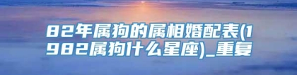 82年属狗的属相婚配表(1982属狗什么星座)_重复