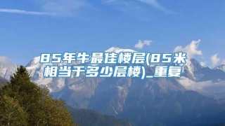85年牛最佳楼层(85米相当于多少层楼)_重复