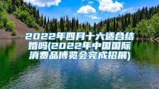 2022年四月十六适合结婚吗(2022年中国国际消费品博览会完成招展)