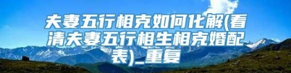 夫妻五行相克如何化解(看清夫妻五行相生相克婚配表)_重复