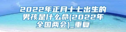 2022年正月十七出生的男孩是什么命(2022年全国两会)_重复