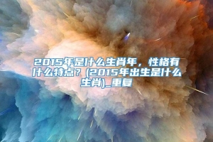 2015年是什么生肖年，性格有什么特点？(2015年出生是什么生肖)_重复