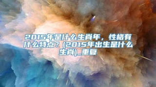 2015年是什么生肖年，性格有什么特点？(2015年出生是什么生肖)_重复