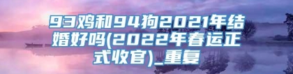 93鸡和94狗2021年结婚好吗(2022年春运正式收官)_重复