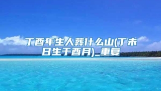 丁酉年生人葬什么山(丁未日生于酉月)_重复