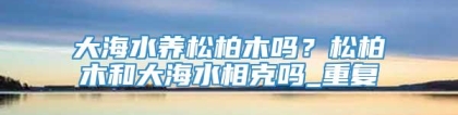 大海水养松柏木吗？松柏木和大海水相克吗_重复