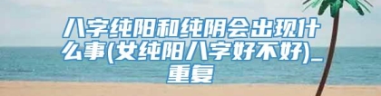 八字纯阳和纯阴会出现什么事(女纯阳八字好不好)_重复