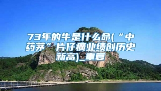 73年的牛是什么命(“中药茅”片仔癀业绩创历史新高)_重复