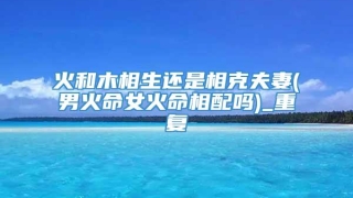 火和木相生还是相克夫妻(男火命女火命相配吗)_重复