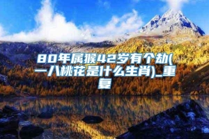 80年属猴42岁有个劫(一八桃花是什么生肖)_重复