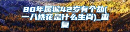 80年属猴42岁有个劫(一八桃花是什么生肖)_重复