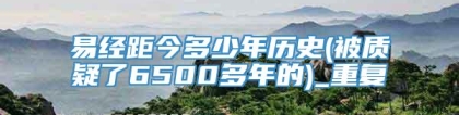 易经距今多少年历史(被质疑了6500多年的)_重复