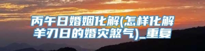 丙午日婚姻化解(怎样化解羊刃日的婚灾煞气)_重复