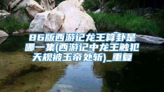 86版西游记龙王算卦是哪一集(西游记中龙王触犯天规被玉帝处斩)_重复