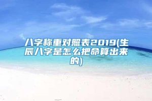 八字称重对照表2019(生辰八字是怎么把命算出来的)